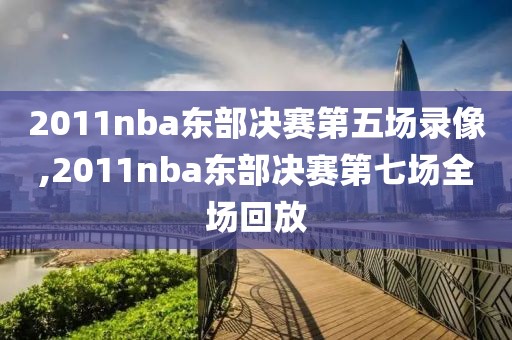 2011nba东部决赛第五场录像,2011nba东部决赛第七场全场回放