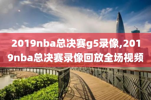 2019nba总决赛g5录像,2019nba总决赛录像回放全场视频