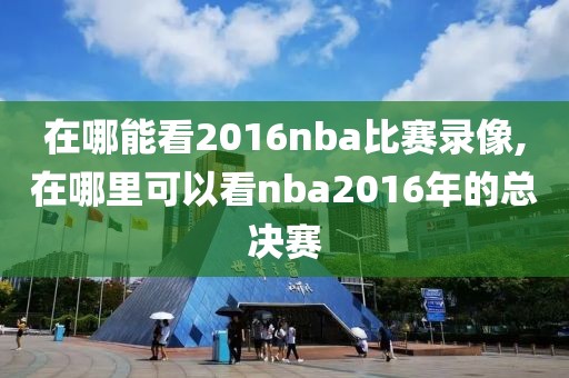 在哪能看2016nba比赛录像,在哪里可以看nba2016年的总决赛