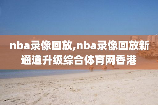 nba录像回放,nba录像回放新通道升级综合体育网香港