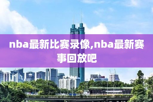 nba最新比赛录像,nba最新赛事回放吧