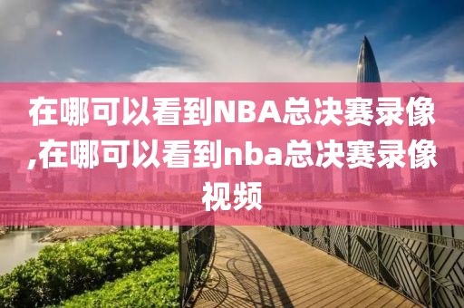 在哪可以看到NBA总决赛录像,在哪可以看到nba总决赛录像视频