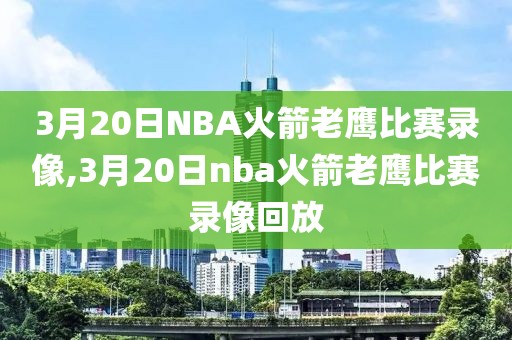 3月20日NBA火箭老鹰比赛录像,3月20日nba火箭老鹰比赛录像回放