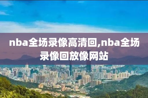 nba全场录像高清回,nba全场录像回放像网站