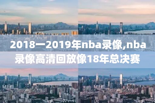 2018一2019年nba录像,nba录像高清回放像18年总决赛