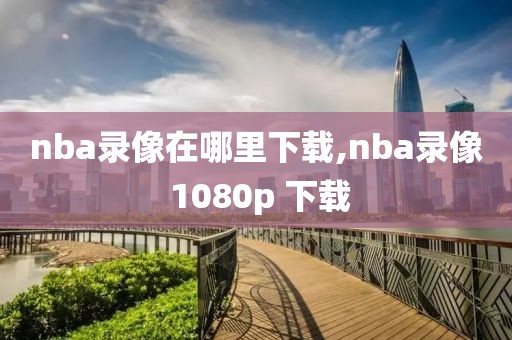 nba录像在哪里下载,nba录像 1080p 下载