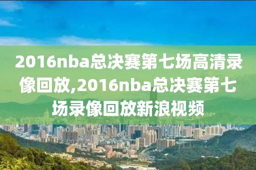 2016nba总决赛第七场高清录像回放,2016nba总决赛第七场录像回放新浪视频