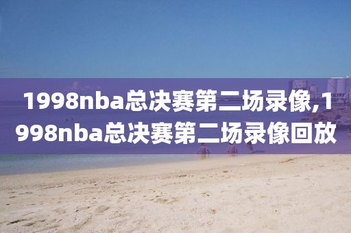 1998nba总决赛第二场录像,1998nba总决赛第二场录像回放