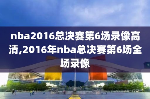 nba2016总决赛第6场录像高清,2016年nba总决赛第6场全场录像