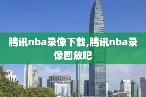 腾讯nba录像下载,腾讯nba录像回放吧