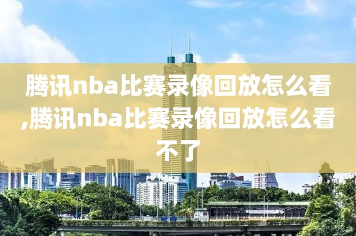 腾讯nba比赛录像回放怎么看,腾讯nba比赛录像回放怎么看不了