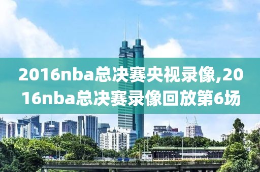 2016nba总决赛央视录像,2016nba总决赛录像回放第6场