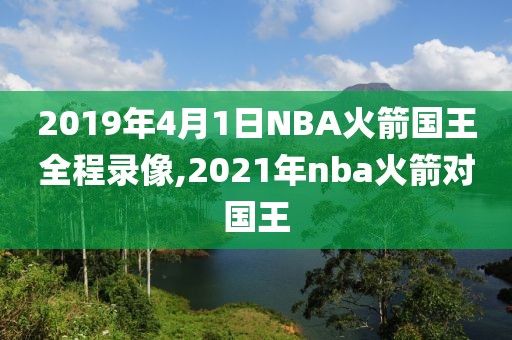 2019年4月1日NBA火箭国王全程录像,2021年nba火箭对国王