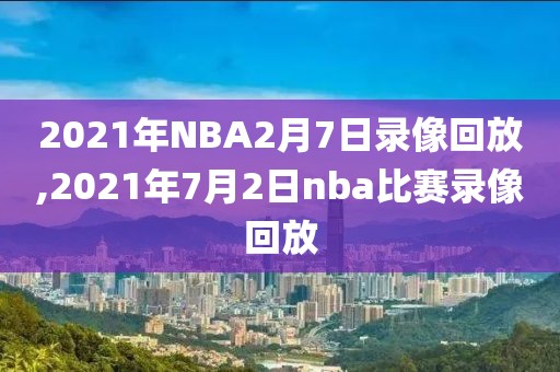 2021年NBA2月7日录像回放,2021年7月2日nba比赛录像回放