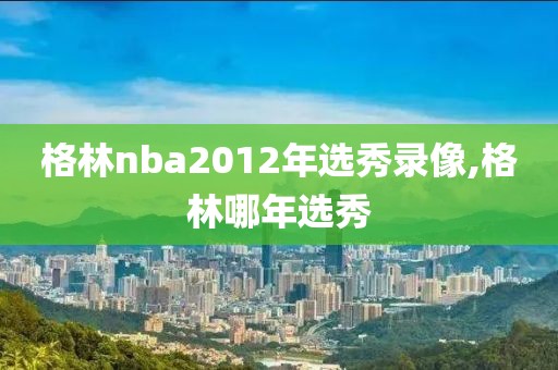 格林nba2012年选秀录像,格林哪年选秀