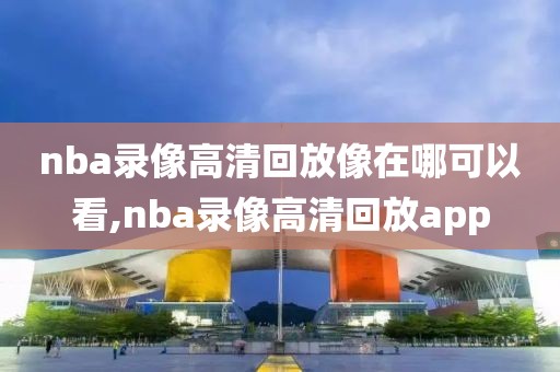 nba录像高清回放像在哪可以看,nba录像高清回放app