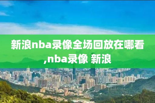 新浪nba录像全场回放在哪看,nba录像 新浪