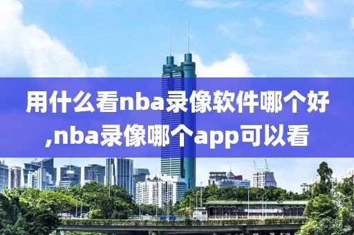 用什么看nba录像软件哪个好,nba录像哪个app可以看
