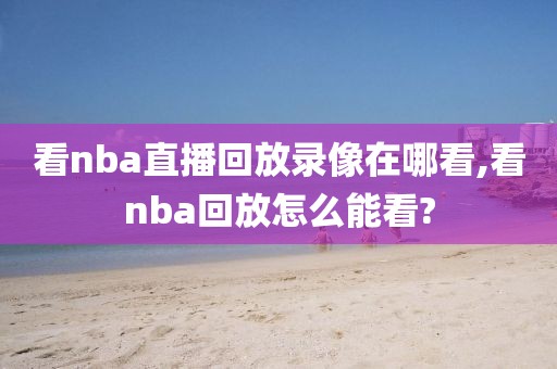 看nba直播回放录像在哪看,看nba回放怎么能看?