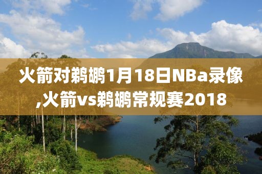 火箭对鹈鹕1月18日NBa录像,火箭vs鹈鹕常规赛2018