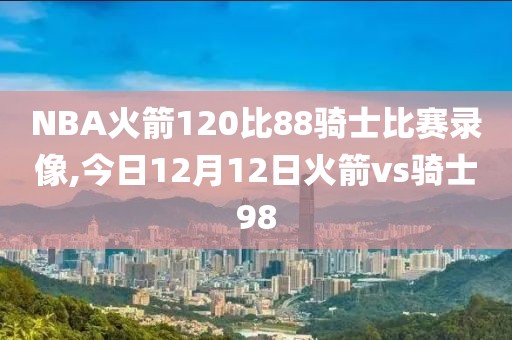 NBA火箭120比88骑士比赛录像,今日12月12日火箭vs骑士98
