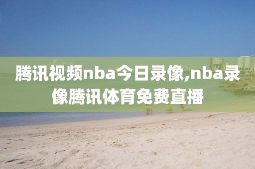 腾讯视频nba今日录像,nba录像腾讯体育免费直播