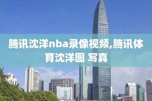 腾讯沈洋nba录像视频,腾讯体育沈洋图 写真