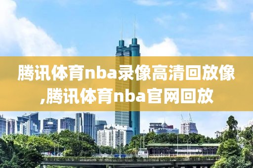 腾讯体育nba录像高清回放像,腾讯体育nba官网回放