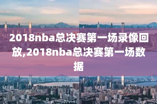 2018nba总决赛第一场录像回放,2018nba总决赛第一场数据