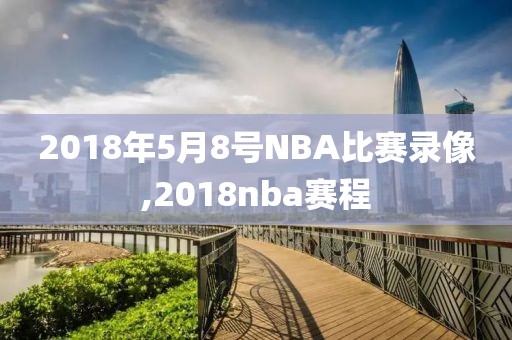 2018年5月8号NBA比赛录像,2018nba赛程