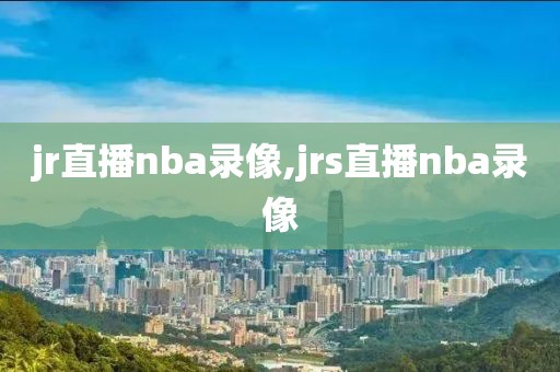 jr直播nba录像,jrs直播nba录像