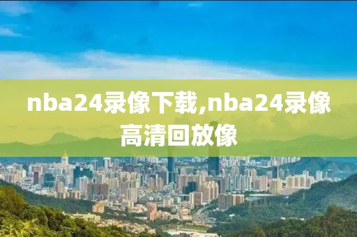 nba24录像下载,nba24录像高清回放像