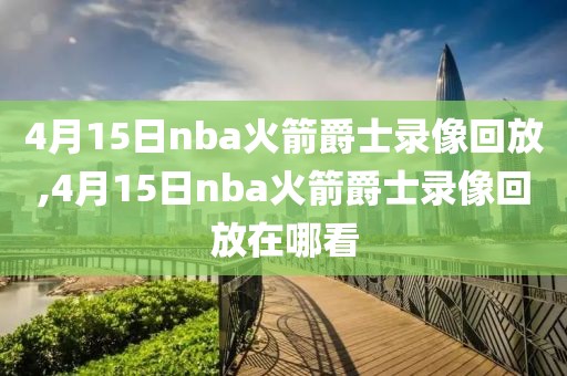 4月15日nba火箭爵士录像回放,4月15日nba火箭爵士录像回放在哪看