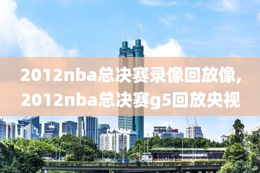 2012nba总决赛录像回放像,2012nba总决赛g5回放央视