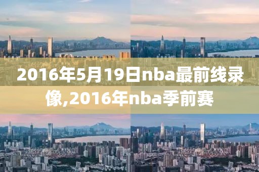 2016年5月19日nba最前线录像,2016年nba季前赛