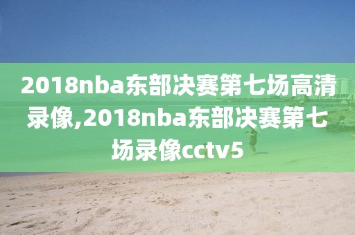 2018nba东部决赛第七场高清录像,2018nba东部决赛第七场录像cctv5