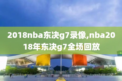 2018nba东决g7录像,nba2018年东决g7全场回放
