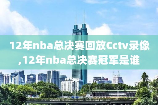12年nba总决赛回放Cctv录像,12年nba总决赛冠军是谁