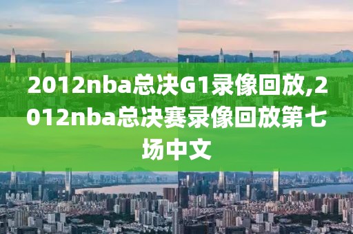 2012nba总决G1录像回放,2012nba总决赛录像回放第七场中文