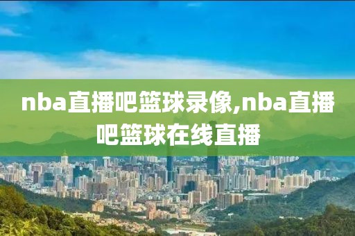 nba直播吧篮球录像,nba直播吧篮球在线直播