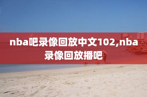 nba吧录像回放中文102,nba录像回放播吧