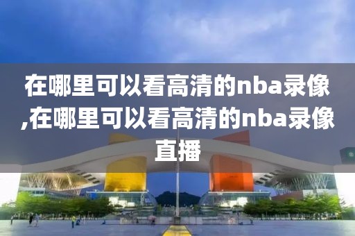 在哪里可以看高清的nba录像,在哪里可以看高清的nba录像直播