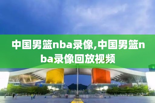 中国男篮nba录像,中国男篮nba录像回放视频