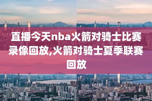 直播今天nba火箭对骑士比赛录像回放,火箭对骑士夏季联赛回放