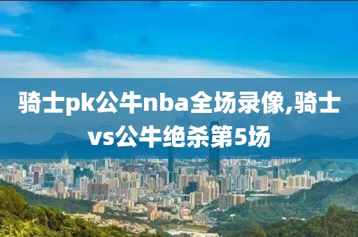 骑士pk公牛nba全场录像,骑士vs公牛绝杀第5场