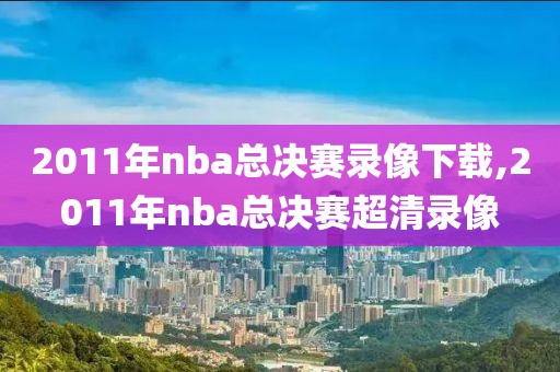 2011年nba总决赛录像下载,2011年nba总决赛超清录像