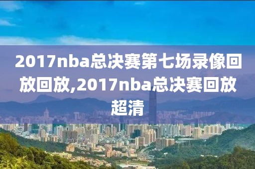 2017nba总决赛第七场录像回放回放,2017nba总决赛回放超清