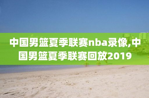 中国男篮夏季联赛nba录像,中国男篮夏季联赛回放2019