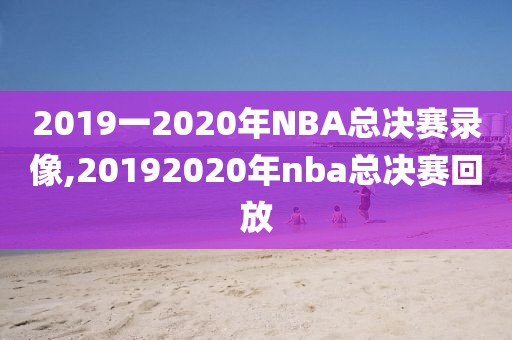 2019一2020年NBA总决赛录像,20192020年nba总决赛回放
