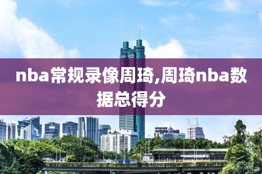 nba常规录像周琦,周琦nba数据总得分
